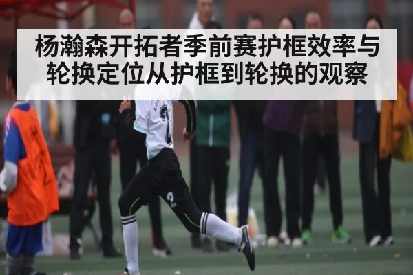 杨瀚森开拓者季前赛护框效率与轮换定位从护框到轮换的观察